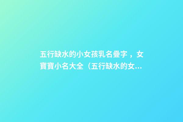 五行缺水的小女孩乳名疊字，女寶寶小名大全（五行缺水的女孩乳名疊用名）